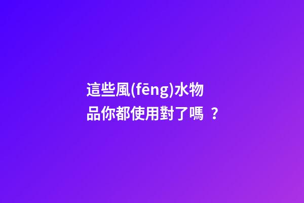 這些風(fēng)水物品你都使用對了嗎？
